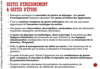 GESTES D’ENSEIGNEMENT
& GESTES D’ÉTUDE
Ø Enseigner convoque un ensemble de gestes en dialogue : des gestes
d’enseignement auxquels répondent des gestes d’études des apprenants.
Ø C’est un système complexe de gestes imbriqués avec les uns aux autres,
appartenant à l’inventaire technique du métier
Ø Ces gestes sont observables, descriptibles, analysables dans une dimension
corporelle, langagière, symbolique, sémiotique.
Ø Le geste est physique et symbolique, situé et partagé. Il est piloté par des
logiques identitaires (les invariants du sujet,Vinatier) et des logiques
situationnelles (configuration de la classe et des savoirs, les invariants de la
situation –Vergnaud).
Ø Enfin, le geste d’enseignement est référé au savoir, il est intimement lié au
savoir, il est spécifié par le savoir, la discipline d’enseignement dont il est
question…
Ø Le geste d’études pour l’élève/l’apprenant est une combinaison de gestes
pour s’emparer et résoudre la tâche et répondre aux attentes didactiques
du professeur/formateur.
Ø On peut y observer des gestes de perception, de représentation, de
catégorisation, d’inférence, de réflexivité, de secondarisation…
©PhilippeClauzard,MCFUniversitédeLaRéunion/ESPE-INSPE-2019-2020
 