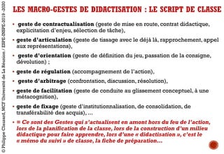 § geste de contractualisation (geste de mise en route, contrat didactique,
explicitation d’enjeu, sélection de tâche),
§ geste d’articulation (geste de tissage avec le déjà là, rapprochement, appel
aux représentations),
§ geste d’orientation (geste de définition du jeu, passation de la consigne,
dévolution) ;
§ geste de régulation (accompagnement de l’action),
§ geste d’arbitrage (confrontation, discussion, résolution),
§ geste de facilitation (geste de conduite au glissement conceptuel, à une
métacognition),
§ geste de fixage (geste d’institutionnalisation, de consolidation, de
transférabilité des acquis), ...
§ = Ce sont des Gestes qui s’actualisent en amont hors du feu de l’action,
lors de la planification de la classe, lors de la construction d’un milieu
didactique pour faire apprendre, lors d’une « didactisation », c’est le
« mémo du suivi » de classe, la fiche de préparation…
LES MACRO-GESTES DE DIDACTISATION : LE SCRIPT DE CLASSE
©PhilippeClauzard,MCFUniversitédeLaRéunion/ESPE-INSPE-2019-2020
 