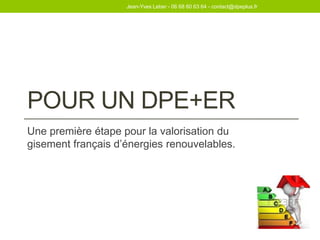 POUR UN DPE+ER
Une première étape pour la valorisation du
gisement français d’énergies renouvelables.
Jean-Yves Leber - 06 68 60 63 64 - contact@dpeplus.fr
 