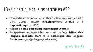 L’axe didactique de la recherche en ASP
● Démarche de distanciation et théorisation pour comprendre
dans quelle mesure l’enseignement conduit à l’
apprentissage de l’ASP;
● Apport de plusieurs disciplines contributoires;
● Perspectives recouvrant les domaines de l’acquisition des
langues secondes (SLA) et la didactique des langues
étrangères (foreign language education).
wp.me/p28EmH-bG
10
 