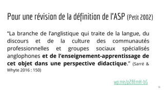 Pour une révision de la définition de l’ASP (Petit 2002)
“La branche de l’anglistique qui traite de la langue, du
discours et de la culture des communautés
professionnelles et groupes sociaux spécialisés
anglophones et de l’enseignement-apprentissage de
cet objet dans une perspective didactique.” (Sarré &
Whyte 2016 : 150)
wp.me/p28EmH-bG
11
 