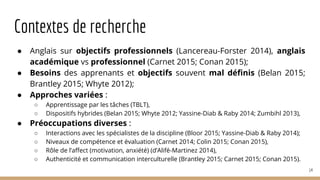 Contextes de recherche
● Anglais sur objectifs professionnels (Lancereau-Forster 2014), anglais
académique vs professionnel (Carnet 2015; Conan 2015);
● Besoins des apprenants et objectifs souvent mal définis (Belan 2015;
Brantley 2015; Whyte 2012);
● Approches variées :
○ Apprentissage par les tâches (TBLT),
○ Dispositifs hybrides (Belan 2015; Whyte 2012; Yassine-Diab & Raby 2014; Zumbihl 2013),
● Préoccupations diverses :
○ Interactions avec les spécialistes de la discipline (Bloor 2015; Yassine-Diab & Raby 2014);
○ Niveaux de compétence et évaluation (Carnet 2014; Colin 2015; Conan 2015),
○ Rôle de l’affect (motivation, anxiété) (d’Alifé-Martinez 2014),
○ Authenticité et communication interculturelle (Brantley 2015; Carnet 2015; Conan 2015).
14
 