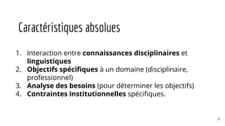 Caractéristiques absolues
1. Interaction entre connaissances disciplinaires et
linguistiques
2. Objectifs spécifiques à un domaine (disciplinaire,
professionnel)
3. Analyse des besoins (pour déterminer les objectifs)
4. Contraintes institutionnelles spécifiques.
19
 
