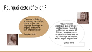 Pourquoi cette réflexion ?
“The issue of defining
and refining the concept
of specific purpose
language teaching is an
ongoing and current
task for practitioners”
Douglas, 2010
“Toute réflexion
didactique, quel qu’en soit l’
objet particulier, ne peut se
justifier que par rapport à l’
état des connaissances du
moment dans le domaine de
l’apprentissage des langues,
et de l’anglais en particulier”
Bertin, 2008
2
 