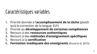 Caractéristiques variables
1. Priorité donnée à l’accomplissement de la tâche (plutôt
qu’à la correction de la langue, ELF)
2. Priorité au développement de certaines compétences
3. Recours à des ressources authentiques
4. Recours à des méthodes d’enseignement spécifiques
5. Recours à la certification
6. Formation inadéquate des enseignants (Braud et al. 2015).
20
 