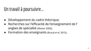 Un travail à poursuivre...
● Développement du cadre théorique;
● Recherches sur l’efficacité de l’enseignement de l’
anglais de spécialité (Master 2005);
● Formation des enseignants (Braud et al. 2015).
23
 