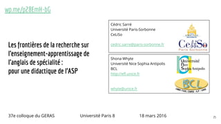 Les frontières de la recherche sur
l’enseignement-apprentissage de
l’anglais de spécialité :
pour une didactique de l’ASP
Cédric Sarré
Université Paris-Sorbonne
CeLiSo
cedric.sarre@paris-sorbonne.fr
Shona Whyte
Université Nice Sophia Antipolis
BCL
http://efl.unice.fr
whyte@unice.fr
wp.me/p28EmH-bG
37e colloque du GERAS Université Paris 8 18 mars 2016 25
 