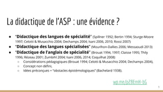 La didactique de l’ASP : une évidence ?
● “Didactique des langues de spécialité” (Spillner 1992; Bertin 1994; Sturge-Moore
1997; Celotti & Musacchio 2004; Dechamps 2004; Isani 2006, 2010; Rossi 2007)
● “Didactique des langues spécialisées” (Mourlhon-Dallies 2006; Messaoudi 2013)
● “Didactique de l’anglais de spécialité” (Brouat 1994, 1997; Claisse 1995; Thily
1996; Rézeau 2001; Zumbihl 2004; Isani 2006, 2014; Coquilhat 2008)
○ Considérations pédagogiques (Brouat 1994; Celotti & Musacchio 2004; Dechamps 2004),
○ Concept non défini,
○ Idées préconçues = “obstacles épistémologiques” (Bachelard 1938).
wp.me/p28EmH-bG
3
 