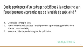 Quelle pertinence d’un cadrage spécifique à la recherche sur
l’enseignement-apprentissage de l’anglais de spécialité ?
1. Quelques concepts clés;
2. Panorama des travaux sur l’enseignement-apprentissage de l’ASP en
France : le GT DidASP;
3. Vers une didactique de l’anglais de spécialité.
wp.me/p28EmH-bG
4
 