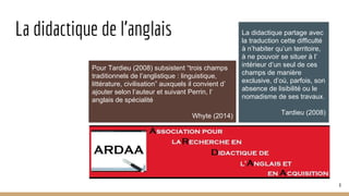 La didactique de l’anglais
Pour Tardieu (2008) subsistent “trois champs
traditionnels de l’anglistique : linguistique,
littérature, civilisation” auxquels il convient d’
ajouter selon l’auteur et suivant Perrin, l’
anglais de spécialité
Whyte (2014)
La didactique partage avec
la traduction cette difficulté
à n’habiter qu’un territoire,
à ne pouvoir se situer à l’
intérieur d’un seul de ces
champs de manière
exclusive, d’où, parfois, son
absence de lisibilité ou le
nomadisme de ses travaux.
Tardieu (2008)
8
 