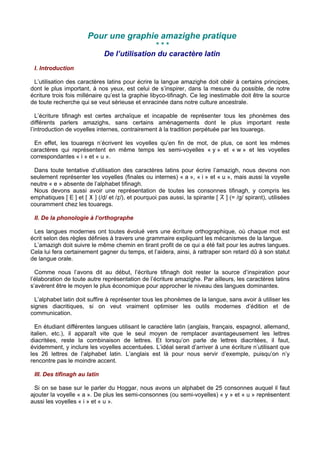 Pour une graphie amazighe pratique
* * *
De l’utilisation du caractère latin
I. Introduction
L’utilisation des caractères latins pour écrire la langue amazighe doit obéir à certains principes,
dont le plus important, à nos yeux, est celui de s’inspirer, dans la mesure du possible, de notre
écriture trois fois millénaire qu’est la graphie libyco-tifinagh. Ce leg inestimable doit être la source
de toute recherche qui se veut sérieuse et enracinée dans notre culture ancestrale.
L’écriture tifinagh est certes archaïque et incapable de représenter tous les phonèmes des
différents parlers amazighs, sans certains aménagements dont le plus important reste
l’introduction de voyelles internes, contrairement à la tradition perpétuée par les touaregs.
En effet, les touaregs n’écrivent les voyelles qu’en fin de mot, de plus, ce sont les mêmes
caractères qui représentent en même temps les semi-voyelles « y » et « w » et les voyelles
correspondantes « i » et « u ».
Dans toute tentative d’utilisation des caractères latins pour écrire l’amazigh, nous devons non
seulement représenter les voyelles (finales ou internes) « a », « i » et « u », mais aussi la voyelle
neutre « e » absente de l’alphabet tifinagh.
Nous devons aussi avoir une représentation de toutes les consonnes tifinagh, y compris les
emphatiques [ D ] et [ Z ] (/v/ et /é/), et pourquoi pas aussi, la spirante [ G ] (= /g/ spirant), utilisées
couramment chez les touaregs.
II. De la phonologie à l’orthographe
Les langues modernes ont toutes évolué vers une écriture orthographique, où chaque mot est
écrit selon des règles définies à travers une grammaire expliquant les mécanismes de la langue.
L’amazigh doit suivre le même chemin en tirant profit de ce qui a été fait pour les autres langues.
Cela lui fera certainement gagner du temps, et l’aidera, ainsi, à rattraper son retard dû à son statut
de langue orale.
Comme nous l’avons dit au début, l’écriture tifinagh doit rester la source d’inspiration pour
l’élaboration de toute autre représentation de l’écriture amazighe. Par ailleurs, les caractères latins
s’avèrent être le moyen le plus économique pour approcher le niveau des langues dominantes.
L’alphabet latin doit suffire à représenter tous les phonèmes de la langue, sans avoir à utiliser les
signes diacritiques, si on veut vraiment optimiser les outils modernes d’édition et de
communication.
En étudiant différentes langues utilisant le caractère latin (anglais, français, espagnol, allemand,
italien, etc.), il apparaît vite que le seul moyen de remplacer avantageusement les lettres
diacritées, reste la combinaison de lettres. Et lorsqu’on parle de lettres diacritées, il faut,
évidemment, y inclure les voyelles accentuées. L’idéal serait d’arriver à une écriture n’utilisant que
les 26 lettres de l’alphabet latin. L’anglais est là pour nous servir d’exemple, puisqu’on n’y
rencontre pas le moindre accent.
III. Des tifinagh au latin
Si on se base sur le parler du Hoggar, nous avons un alphabet de 25 consonnes auquel il faut
ajouter la voyelle « a ». De plus les semi-consonnes (ou semi-voyelles) « y » et « u » représentent
aussi les voyelles « i » et « u ».
 