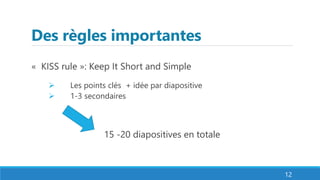 Des règles importantes
« KISS rule »: Keep It Short and Simple
 Les points clés + idée par diapositive
 1-3 secondaires
15 -20 diapositives en totale
12
 