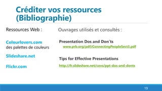 Créditer vos ressources
(Bibliographie)
Ouvrages utilisés et consultés :
Presentation Dos and Don’ts
www.prb.org/pdf/ConnectingPeopleSect3.pdf
Tips for Effective Presentations
http://fr.slideshare.net/covs/ppt-dos-and-donts
19
Ressources Web :
Colourlovers.com
des palettes de couleurs
Slideshare.net
Flickr.com
 