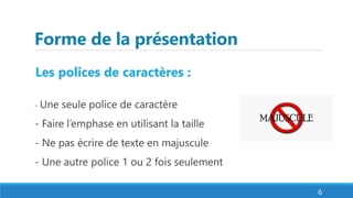 Forme de la présentation
Les polices de caractères :
- Une seule police de caractère
- Faire l’emphase en utilisant la taille
- Ne pas écrire de texte en majuscule
- Une autre police 1 ou 2 fois seulement
6
 