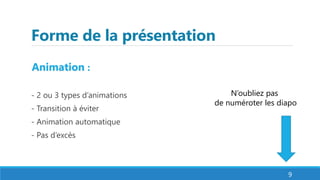 Forme de la présentation
Animation :
- 2 ou 3 types d’animations
- Transition à éviter
- Animation automatique
- Pas d’excès
9
N’oubliez pas
de numéroter les diapo
 