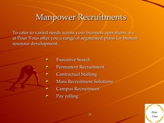 Manpower Recruitments   Executive Search Permanent Recruitment Contractual Staffing Mass Recruitment Solutions  Campus Recruitment Pay rolling To cater to varied needs across your business operations, we at Pour Vous offer you a range of segmented plans for human resource development.  