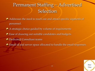 Permanent Staffing – Advertised Selection Addresses the need to reach out and attract specific segments of personnel. A strategic choice guided by volume of requirements Ease of drawing out suitable candidates and budgets. Dedicated Consultant teams Email id and server space allocated to handle the email responses. 