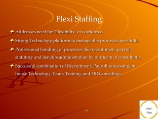 Flexi Staffing Addresses need for ‘Flexibility’ of workforce. Strong Technology platform to manage the processes pan-India Professional handling of processes like recruitment, payroll, statutory and benefits administration by our team of consultants. Successful combination of Recruitment, Payroll processing, In-house Technology Team, Training and HR Consulting. 