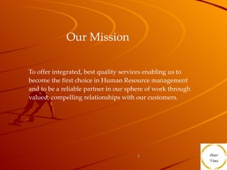Our Mission   To offer integrated, best quality services enabling us to become the first choice in Human Resource management and to be a reliable partner in our sphere of work through valued, compelling relationships with our customers.  