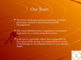 Our Team   We have a dedicated and growing team of skilled personnel, trained in Recruitment and HR Management. The Team Members have a significant recruitment experience in a variety of market sectors. Each one is a specialist rather than a generalist in their given field, giving you instant access to years of knowledge in recruitment issues for your specific needs.  