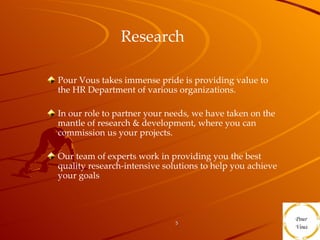 Research  Pour Vous takes immense pride is providing value to the HR Department of various organizations. In our role to partner your needs, we have taken on the mantle of research & development, where you can commission us your projects. Our team of experts work in providing you the best quality research-intensive solutions to help you achieve your goals  