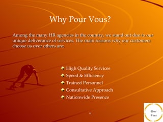 Why Pour Vous?   High Quality Services  Speed & Efficiency  Trained Personnel Consultative Approach Nationwide Presence Among the many HR agencies in the country, we stand out due to our unique deliverance of services. The main reasons why our customers choose us over others are:  