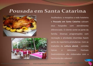 www.thermaspiratubahotel.com.br reservas@thermaspiratubahotel.com.br (49) 3553 0000
Acolhedora e receptiva a rede hoteleira
e Pousada em Santa Catarina cativam
seus hospedes com atendimento
diferenciado. O cliente sente-se parte da
família. Diversas programações com
recreação e atividades divertidas fazem
parte do repertório piratubense. Com as
tradições da cultura alemã, comidas
típicas e deliciosos Festivais
Gastronômicos são elaborados com a
harmonia dos sabores!
 