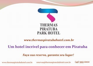 www.thermaspiratubahotel.com.br
Um hotel incrível para conhecer em Piratuba
Faça sua reserva, garanta seu lugar!
www.thermaspiratubahotel.com.br reservas@thermaspiratubahotel.com.br (49) 3553 0000
 