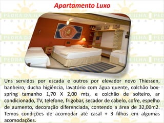 Apartamento LuxoUns servidos por escada e outros por elevador novo Thiessen, banheiro, ducha higiência, lavatório com água quente, colchão box-spring tamanho 1,70 X 2,00 mts, e colchão de solteiro, ar condicionado, TV, telefone, frigobar, secador de cabelo, cofre, espelho de aumento, decoração diferenciada, contendo a área de 32,00m2. Temos condições de acomodar até casal + 3 filhos em algumas acomodações.
