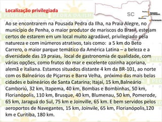 Localização privilegiadaAo se encontrarem na Pousada Pedra da Ilha, na Praia Alegre, no município de Penha, o maior produtor de mariscos do Brasil, estejam certos de estarem em um local muito agradável, privilegiado pela natureza e com inúmeros atrativos, tais como:  a 5 km do Beto Carrero, o maior parque temático da América Latina – a beleza e a diversidade das 19 praias,  local de gastronomia de qualidade, com várias opções, como frutos do mar e excelente cozinha açoriana, alemã e italiana. Estamos situados distante 4 km da BR-101, ao norte com os Balneários de Piçarras e Barra Velha,  próximo das mais belas cidades e balneários de Santa Catarina; Itajaí, 15 km,Balneário Camboriú, 32 km, Itapema, 40 km, Bombas e Bombinhas, 50 km, Florianópolis, 110 km, Brusque, 40 km, Blumenau, 50 km, Pomerode, 65 km, Jaraguá do Sul, 75 km e Joinville, 65 km. E bem servidos pelos aeroportos de Navegantes, 15 km, Joinvile, 65 km, Florianópolis,120 km e Curitiba, 180 km.