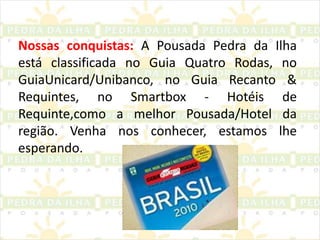 Nossas conquistas:A Pousada Pedra da Ilha está classificada no Guia Quatro Rodas, no GuiaUnicard/Unibanco, no Guia Recanto & Requintes, no Smartbox - Hotéis de Requinte,como a melhor Pousada/Hotel da região. Venha nos conhecer, estamos lhe esperando. 