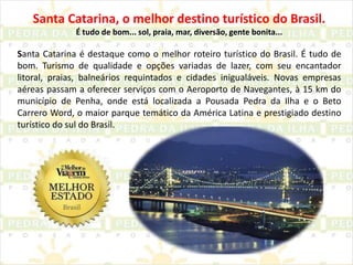 Santa Catarina, o melhor destino turístico do Brasil.É tudo de bom... sol, praia, mar, diversão, gente bonita...Santa Catarina é destaque como o melhor roteiro turístico do Brasil. É tudo de bom. Turismo de qualidade e opções variadas de lazer, com seu encantador litoral, praias, balneários requintados e cidades inigualáveis. Novas empresas aéreas passam a oferecer serviços com o Aeroporto de Navegantes, à 15 km do município de Penha, onde está localizada a Pousada Pedra da Ilha e o Beto Carrero Word, o maior parque temático da América Latina e prestigiado destino turístico do sul do Brasil.