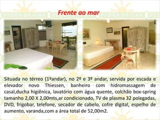 Frente ao marSituada no térreo (1ºandar), no 2º e 3º andar, servida por escada e elevador novo Thiessen, banheiro com hidromassagem de casal,ducha higiênica, lavatório com água quente, colchão box-spring tamanho 2,00 X 2,00mts,ar condicionado, TV de plasma 32 polegadas, DVD, frigobar, telefone, secador de cabelo, cofre digital, espelho de aumento, varanda,com a área total de 52,00m2.