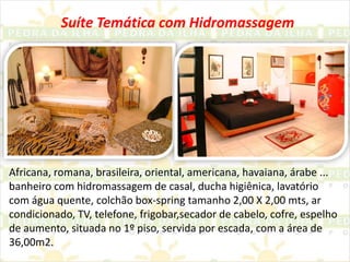 Suíte Temática com HidromassagemAfricana, romana, brasileira, oriental, americana, havaiana, árabe ... banheiro com hidromassagem de casal, ducha higiênica, lavatório com água quente, colchão box-spring tamanho 2,00 X 2,00 mts, ar condicionado, TV, telefone, frigobar,secador de cabelo, cofre, espelho de aumento, situada no 1º piso, servida por escada, com a área de 36,00m2.