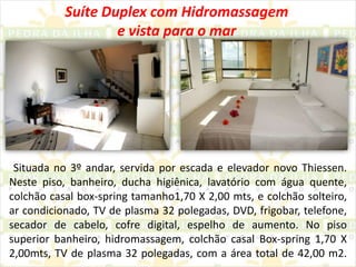 Suíte Duplex com Hidromassagem e vista para o mar Situada no 3º andar, servida por escada e elevador novo Thiessen. Neste piso, banheiro, ducha higiênica, lavatório com água quente, colchão casal box-spring tamanho1,70 X 2,00 mts, e colchão solteiro, ar condicionado, TV de plasma 32 polegadas, DVD, frigobar, telefone, secador de cabelo, cofre digital, espelho de aumento. No piso superior banheiro, hidromassagem, colchão casal Box-spring 1,70 X 2,00mts, TV de plasma 32 polegadas, com a área total de 42,00 m2.
