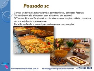 Pousada sc
Com as tradições da cultura alemã as comidas típicas, deliciosos Festivais
Gastronômicos são elaborados com a harmonia dos sabores!
OThermas Piratuba Park Hotel esta localizado nesta simpática cidade com ótima
estrutura de hotéis e pousada sc.
Convide sua família e sua amigos e venha renovar suas energias!
www.thermaspiratubahotel.com.br reservas@thermaspiratubahotel.com.br (49) 3553 0000
 