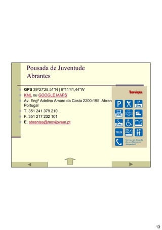 Pousada de Juventude
 Abrantes
GPS 39º27'28,51''N | 8º11'41,44''W
KML ou GOOGLE MAPS
Av. Engº Adelino Amaro da Costa 2200-195 Abrantes
Portugal
T. 351 241 379 210
F. 351 217 232 101
E. abrantes@movijovem.pt




                                                    13
 