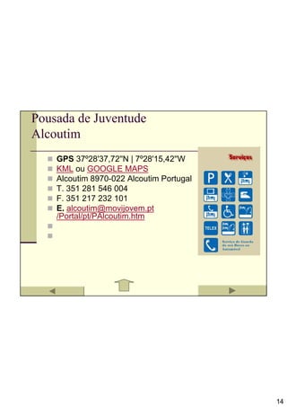 Pousada de Juventude
Alcoutim
    GPS 37º28'37,72''N | 7º28'15,42''W
    KML ou GOOGLE MAPS
    Alcoutim 8970-022 Alcoutim Portugal
    T. 351 281 546 004
    F. 351 217 232 101
    E. alcoutim@movijovem.pt
    /Portal/pt/PAlcoutim.htm




                                          14
 