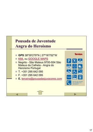 Pousada de Juventude
Angra do Heroísmo

 GPS 38º39'279''N | 27º16'752''W
 KML ou GOOGLE MAPS
 Negrito - São Mateus 9700-554 São
 Mateus da Calheta - Angra do
 Heroísmo Portugal
 T. +351 295 642 095
 F. +351 295 642 095
 E. terceira@pousadasjuvacores.com




                                     17
 