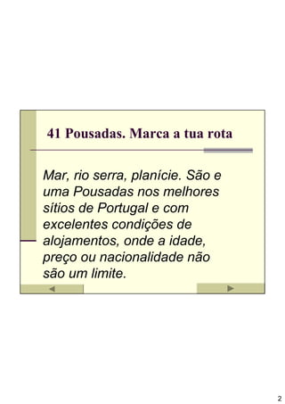 41 Pousadas. Marca a tua rota

Mar, rio serra, planície. São e
uma Pousadas nos melhores
sítios de Portugal e com
excelentes condições de
alojamentos, onde a idade,
preço ou nacionalidade não
são um limite.




                                  2
 