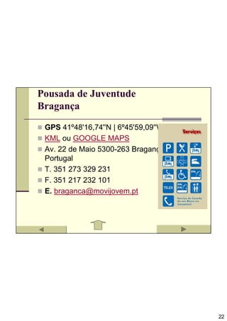 Pousada de Juventude
Bragança

 GPS 41º48'16,74''N | 6º45'59,09''W
 KML ou GOOGLE MAPS
 Av. 22 de Maio 5300-263 Bragança
 Portugal
 T. 351 273 329 231
 F. 351 217 232 101
 E. braganca@movijovem.pt




                                      22
 