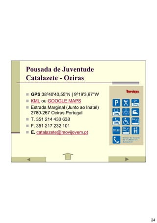 Pousada de Juventude
Catalazete - Oeiras

 GPS 38º40'40,55''N | 9º19'3,67''W
 KML ou GOOGLE MAPS
 Estrada Marginal (Junto ao Inatel)
 2780-267 Oeiras Portugal
 T. 351 214 430 638
 F. 351 217 232 101
 E. catalazete@movijovem.pt




                                      24
 