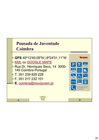 Pousada de Juventude
 Coimbra
GPS 40º12'40,09''N | 8º24'51,11''W
KML ou GOOGLE MAPS
Rua Dr. Henriques Seco, 14 3000-
145 Coimbra Portugal
T. 351 239 829 228
F. 351 217 232 101
E. coimbra@movijovem.pt




                                     25
 