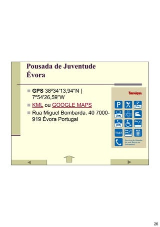 Pousada de Juventude
Évora

 GPS 38º34'13,94''N |
 7º54'26,59''W
 KML ou GOOGLE MAPS
 Rua Miguel Bombarda, 40 7000-
 919 Évora Portugal




                                 26
 