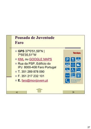 Pousada de Juventude
Faro

 GPS 37º0'51,59''N |
 7º55'35,51''W
 KML ou GOOGLE MAPS
 Rua da PSP, Edifício do
 IPJ 8000-408 Faro Portugal
 T. 351 289 878 090
 F. 351 217 232 101
 E. faro@movijovem.pt




                              27
 