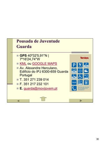 Pousada de Juventude
Guarda
 GPS 40º32'5,91''N |
 7º16'24,74''W
 KML ou GOOGLE MAPS
 Av. Alexandre Herculano,
 Edifício do IPJ 6300-659 Guarda
 Portugal
 T. 351 271 239 014
 F. 351 217 232 101
 E. guarda@movijovem.pt




                                   30
 