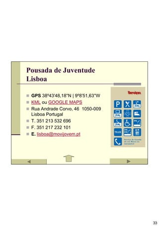 Pousada de Juventude
Lisboa

 GPS 38º43'48,18''N | 9º8'51,63''W
 KML ou GOOGLE MAPS
 Rua Andrade Corvo, 46 1050-009
 Lisboa Portugal
 T. 351 213 532 696
 F. 351 217 232 101
 E. lisboa@movijovem.pt




                                     33
 
