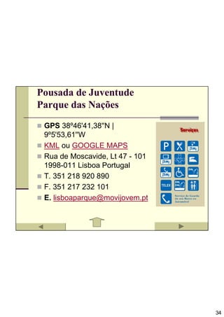 Pousada de Juventude
Parque das Nações

 GPS 38º46'41,38''N |
 9º5'53,61''W
 KML ou GOOGLE MAPS
 Rua de Moscavide, Lt 47 - 101
 1998-011 Lisboa Portugal
 T. 351 218 920 890
 F. 351 217 232 101
 E. lisboaparque@movijovem.pt




                                 34
 