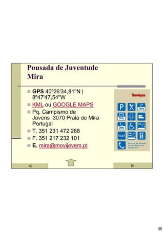 Pousada de Juventude
Mira
 GPS 40º26'34,81''N |
 8º47'47,54''W
 KML ou GOOGLE MAPS
 Pq. Campismo de
 Jovens 3070 Praia de Mira
 Portugal
 T. 351 231 472 288
 F. 351 217 232 101
 E. mira@movijovem.pt




                             35
 