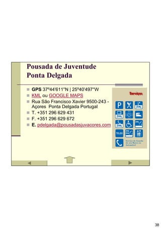 Pousada de Juventude
Ponta Delgada
 GPS 37º44'611''N | 25º40'497''W
 KML ou GOOGLE MAPS
 Rua São Francisco Xavier 9500-243 -
 Açores Ponta Delgada Portugal
 T. +351 296 629 431
 F. +351 296 629 672
 E. pdelgada@pousadasjuvacores.com




                                       38
 
